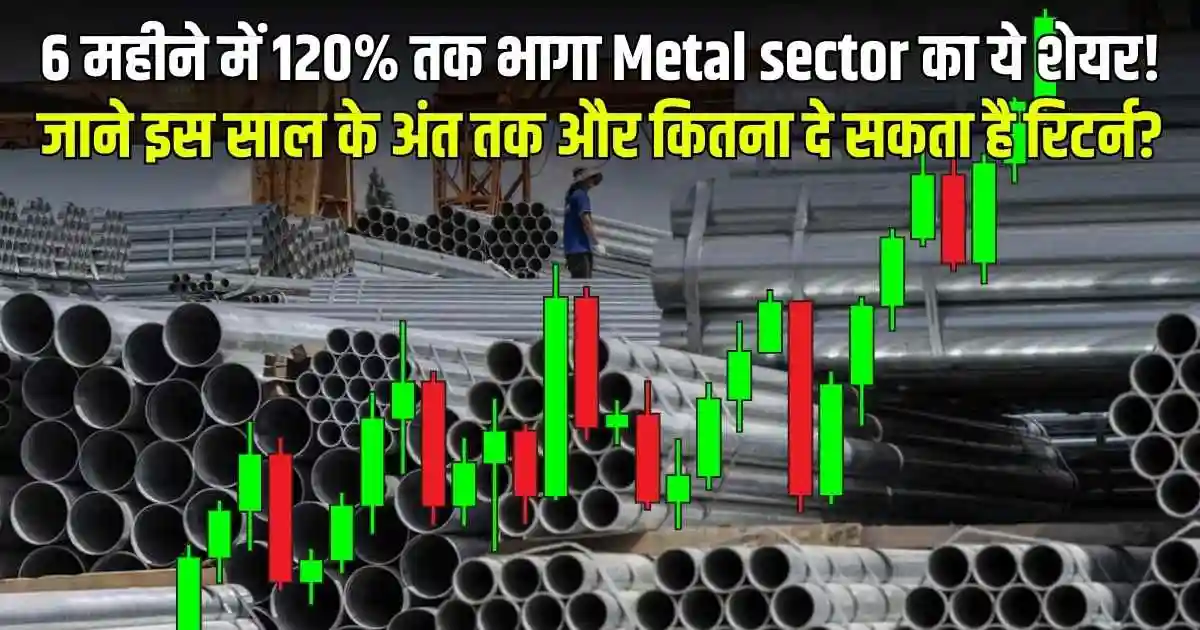 6 महीने में 120% तक भागा Metal sector का ये शेयर! जाने इस साल के अंत तक और कितना दे सकता है रिटर्न?